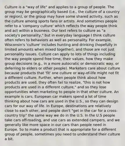 Culture is a "way of life" and applies to a group of people. The group may be geographically based (i.e., the culture of a country or region), or the group may have some shared activity, such as the culture among sports fans or artists. And sometimes people refer to a 'company culture' which reflects the way people think and act within a business. Our text refers to culture as "a society's personality," but in everyday language I think culture often refers to behaviors as well as personality. For example, Wisconsin's 'culture' includes hunting and drinking (hopefully in limited amounts when mixed together), and those are not just personality issues. Culture can apply to lots of things including the way people spend free time, their values, how they make group decisions (e.g., in a more autocratic or democratic way, or deferring to elders or other people). Marketers care about culture because products that 'fit' one culture or way-of-life might not fit a different culture. Further, when people think about how products are used, they often fail to realize, "this is not how products are used in a different culture," and so they lose opportunities when marketing to people in that other culture. An example is cars; European car makers spend a lot of time thinking about how cars are used in the U.S., so they can design cars for our way of life. In Europe, destinations are relatively close to each other, and people don't "get in the car for a cross-country trip" the same way we do in the U.S. In the U.S people take cars off-roading, and use cars as extended campers, and we generally like more space in our cars than people need in Europe. So to make a product that is appropriate for a different group of people, sometimes you need to understand their culture a bit.