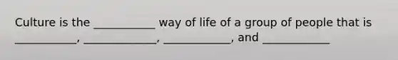 Culture is the ___________ way of life of a group of people that is ___________, _____________, ____________, and ____________