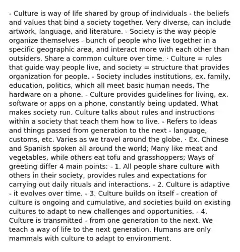 - Culture is way of life shared by group of individuals - the beliefs and values that bind a society together. Very diverse, can include artwork, language, and literature. - Society is the way people organize themselves - bunch of people who live together in a specific geographic area, and interact more with each other than outsiders. Share a common culture over time. · Culture = rules that guide way people live, and society = structure that provides organization for people. - Society includes institutions, ex. family, education, politics, which all meet basic human needs. The hardware on a phone. - Culture provides guidelines for living, ex. software or apps on a phone, constantly being updated. What makes society run. Culture talks about rules and instructions within a society that teach them how to live. - Refers to ideas and things passed from generation to the next - language, customs, etc. Varies as we travel around the globe. · Ex. Chinese and Spanish spoken all around the world; Many like meat and vegetables, while others eat tofu and grasshoppers; Ways of greeting differ 4 main points: - 1. All people share culture with others in their society, provides rules and expectations for carrying out daily rituals and interactions. - 2. Culture is adaptive - it evolves over time. - 3. Culture builds on itself - creation of culture is ongoing and cumulative, and societies build on existing cultures to adapt to new challenges and opportunities. - 4. Culture is transmitted - from one generation to the next. We teach a way of life to the next generation. Humans are only mammals with culture to adapt to environment.