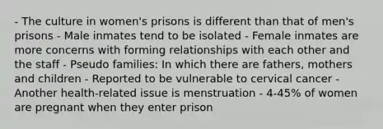 - The culture in women's prisons is different than that of men's prisons - Male inmates tend to be isolated - Female inmates are more concerns with forming relationships with each other and the staff - Pseudo families: In which there are fathers, mothers and children - Reported to be vulnerable to cervical cancer - Another health-related issue is menstruation - 4-45% of women are pregnant when they enter prison