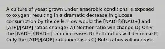 A culture of yeast grown under anaerobic conditions is exposed to oxygen, resulting in a dramatic decrease in glucose consumption by the cells. How would the [NADH]/[NAD+] and [ATP]/[ADP] ratios change? A) Neither ratio will change D) Only the [NADH]/[NAD+] ratio increases B) Both ratios will decrease E) Only the [ATP]/[ADP] ratio increases C) Both ratios will increase