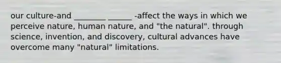 our culture-and ________ ______ -affect the ways in which we perceive nature, human nature, and "the natural". through science, invention, and discovery, cultural advances have overcome many "natural" limitations.