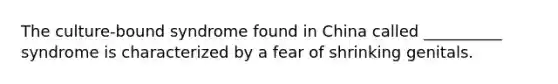 The culture-bound syndrome found in China called __________ syndrome is characterized by a fear of shrinking genitals.