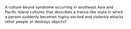 A culture-bound syndrome occurring in southeast Asia and Pacific Island cultures that describes a trance-like state in which a person suddenly becomes highly excited and violently attacks other people or destroys objects?