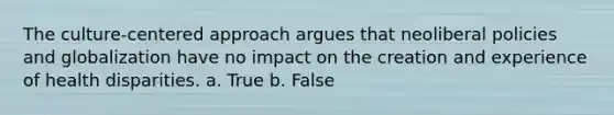 The culture-centered approach argues that neoliberal policies and globalization have no impact on the creation and experience of health disparities. a. True b. False