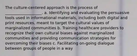 The culture-centered approach is the process of ___________________. a. Identifying and evaluating the persuasive tools used in informational materials, including both digital and print resources, meant to target the cultural values of marginalized communities b. Training healthcare providers to recognize their own cultural biases against marginalized communities and providing communication strategies for overcoming their biases c. Facilitating on-going dialogue between groups of people in a way