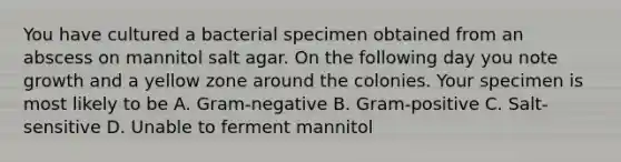 You have cultured a bacterial specimen obtained from an abscess on mannitol salt agar. On the following day you note growth and a yellow zone around the colonies. Your specimen is most likely to be A. Gram-negative B. Gram-positive C. Salt-sensitive D. Unable to ferment mannitol