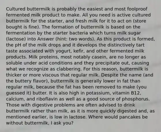 Cultured buttermilk is probably the easiest and most foolproof fermented milk product to make. All you need is active cultured buttermilk for the starter, and fresh milk for it to act on (store bought is fine). The formation of buttermilk is based on the fermentation by the starter bacteria which turns milk sugar (lactose) into Answer (hint: two words). As this product is formed, the pH of the milk drops and it develops the distinctively tart taste associated with yogurt, kefir, and other fermented milk products. Milk proteins, most notably casein, are no longer as soluble under acid conditions and they precipitate out, causing what we recognize as clabbering. For this reason, buttermilk is thicker or more viscous that regular milk. Despite the name (and the buttery flavor), buttermilk is generally lower in fat than regular milk, because the fat has been removed to make (you guessed it) butter. It is also high in potassium, vitamin B12, calcium, and riboflavin as well as a good source of phosphorus. Those with digestive problems are often advised to drink buttermilk rather than milk, as it is more quickly digested and, as mentioned earlier, is low in lactose. Where would pancakes be without buttermilk, I ask you?