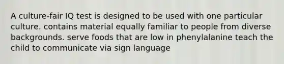 A culture-fair IQ test is designed to be used with one particular culture. contains material equally familiar to people from diverse backgrounds. serve foods that are low in phenylalanine teach the child to communicate via sign language