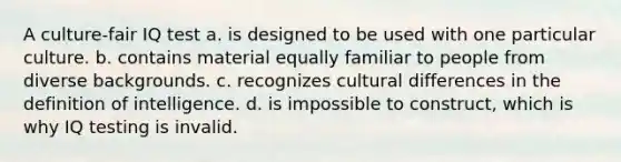 A culture-fair IQ test a. is designed to be used with one particular culture. b. contains material equally familiar to people from diverse backgrounds. c. recognizes cultural differences in the definition of intelligence. d. is impossible to construct, which is why IQ testing is invalid.