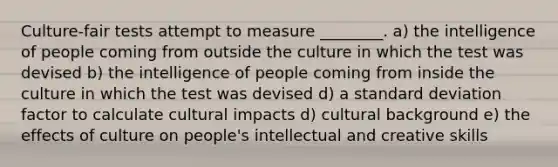 Culture-fair tests attempt to measure ________. a) the intelligence of people coming from outside the culture in which the test was devised b) the intelligence of people coming from inside the culture in which the test was devised d) a standard deviation factor to calculate cultural impacts d) cultural background e) the effects of culture on people's intellectual and creative skills