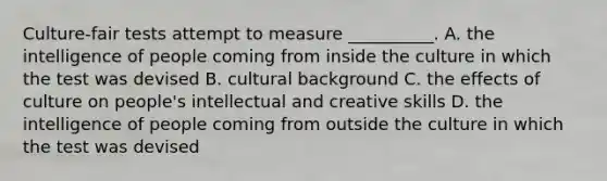 Culture-fair tests attempt to measure __________. A. the intelligence of people coming from inside the culture in which the test was devised B. cultural background C. the effects of culture on people's intellectual and creative skills D. the intelligence of people coming from outside the culture in which the test was devised