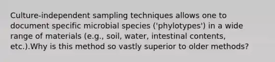 Culture-independent sampling techniques allows one to document specific microbial species ('phylotypes') in a wide range of materials (e.g., soil, water, intestinal contents, etc.).Why is this method so vastly superior to older methods?