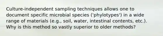 Culture-independent sampling techniques allows one to document specific microbial species ('phylotypes') in a wide range of materials (e.g., soil, water, intestinal contents, etc.). Why is this method so vastly superior to older methods?