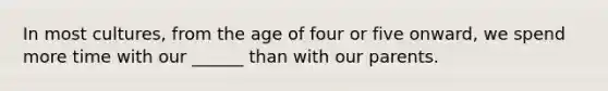 In most cultures, from the age of four or five onward, we spend more time with our ______ than with our parents.