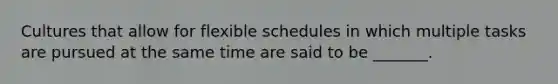 Cultures that allow for flexible schedules in which multiple tasks are pursued at the same time are said to be _______.