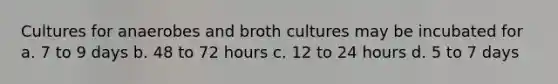 Cultures for anaerobes and broth cultures may be incubated for a. 7 to 9 days b. 48 to 72 hours c. 12 to 24 hours d. 5 to 7 days