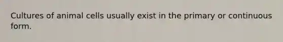 Cultures of animal cells usually exist in the primary or continuous form.