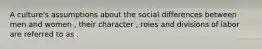 A culture's assumptions about the social differences between men and women , their character , roles and divisions of labor are referred to as .
