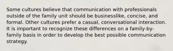 Some cultures believe that communication with professionals outside of the family unit should be businesslike, concise, and formal. Other cultures prefer a casual, conversational interaction. It is important to recognize these differences on a family-by-family basis in order to develop the best possible communication strategy.