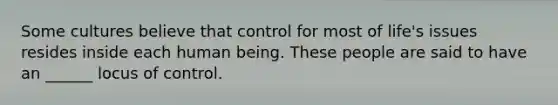 Some cultures believe that control for most of life's issues resides inside each human being. These people are said to have an ______ locus of control.