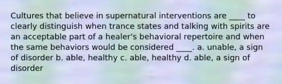 Cultures that believe in supernatural interventions are ____ to clearly distinguish when trance states and talking with spirits are an acceptable part of a healer's behavioral repertoire and when the same behaviors would be considered ____. a. unable, a sign of disorder b. able, healthy c. able, healthy d. able, a sign of disorder