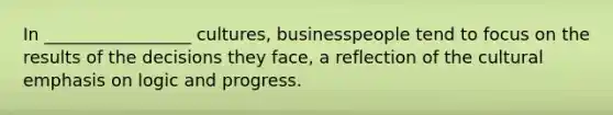 In​ _________________ cultures, businesspeople tend to focus on the results of the decisions they​ face, a reflection of the cultural emphasis on logic and progress.