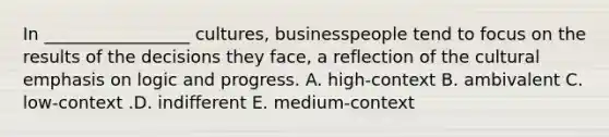 In​ _________________ cultures, businesspeople tend to focus on the results of the decisions they​ face, a reflection of the cultural emphasis on logic and progress. A. ​high-context B. ambivalent C. ​low-context .D. indifferent E. ​medium-context