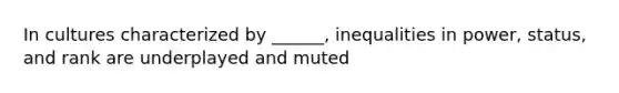 In cultures characterized by ______, inequalities in power, status, and rank are underplayed and muted