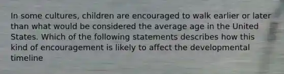 In some cultures, children are encouraged to walk earlier or later than what would be considered the average age in the United States. Which of the following statements describes how this kind of encouragement is likely to affect the developmental timeline