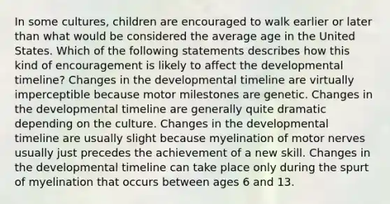 In some cultures, children are encouraged to walk earlier or later than what would be considered the average age in the United States. Which of the following statements describes how this kind of encouragement is likely to affect the developmental timeline? Changes in the developmental timeline are virtually imperceptible because motor milestones are genetic. Changes in the developmental timeline are generally quite dramatic depending on the culture. Changes in the developmental timeline are usually slight because myelination of motor nerves usually just precedes the achievement of a new skill. Changes in the developmental timeline can take place only during the spurt of myelination that occurs between ages 6 and 13.