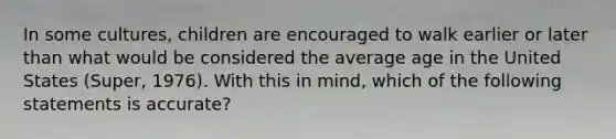 In some cultures, children are encouraged to walk earlier or later than what would be considered the average age in the United States (Super, 1976). With this in mind, which of the following statements is accurate?