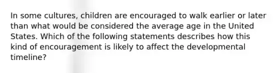 In some cultures, children are encouraged to walk earlier or later than what would be considered the average age in the United States. Which of the following statements describes how this kind of encouragement is likely to affect the developmental timeline?