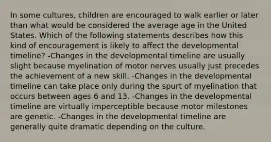 In some cultures, children are encouraged to walk earlier or later than what would be considered the average age in the United States. Which of the following statements describes how this kind of encouragement is likely to affect the developmental timeline? -Changes in the developmental timeline are usually slight because myelination of motor nerves usually just precedes the achievement of a new skill. -Changes in the developmental timeline can take place only during the spurt of myelination that occurs between ages 6 and 13. -Changes in the developmental timeline are virtually imperceptible because motor milestones are genetic. -Changes in the developmental timeline are generally quite dramatic depending on the culture.