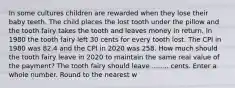 In some cultures children are rewarded when they lose their baby teeth. The child places the lost tooth under the pillow and the tooth fairy takes the tooth and leaves money in return. In 1980 the tooth fairy left 30 cents for every tooth lost. The CPI in 1980 was 82.4 and the CPI in 2020 was 258. How much should the tooth fairy leave in 2020 to maintain the same real value of the payment? The tooth fairy should leave ........ cents. Enter a whole number. Round to the nearest w