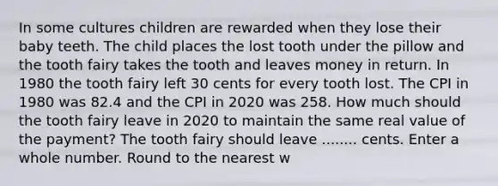 In some cultures children are rewarded when they lose their baby teeth. The child places the lost tooth under the pillow and the tooth fairy takes the tooth and leaves money in return. In 1980 the tooth fairy left 30 cents for every tooth lost. The CPI in 1980 was 82.4 and the CPI in 2020 was 258. How much should the tooth fairy leave in 2020 to maintain the same real value of the payment? The tooth fairy should leave ........ cents. Enter a whole number. Round to the nearest w