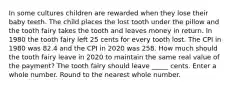 In some cultures children are rewarded when they lose their baby teeth. The child places the lost tooth under the pillow and the tooth fairy takes the tooth and leaves money in return. In 1980 the tooth fairy left 25 cents for every tooth lost. The CPI in 1980 was 82.4 and the CPI in 2020 was 258. How much should the tooth fairy leave in 2020 to maintain the same real value of the payment? The tooth fairy should leave _____ cents. Enter a whole number. Round to the nearest whole number.