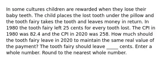 In some cultures children are rewarded when they lose their baby teeth. The child places the lost tooth under the pillow and the tooth fairy takes the tooth and leaves money in return. In 1980 the tooth fairy left 25 cents for every tooth lost. The CPI in 1980 was 82.4 and the CPI in 2020 was 258. How much should the tooth fairy leave in 2020 to maintain the same real value of the payment? The tooth fairy should leave _____ cents. Enter a whole number. Round to the nearest whole number.