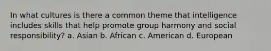 In what cultures is there a common theme that intelligence includes skills that help promote group harmony and social responsibility? a. Asian b. African c. American d. European