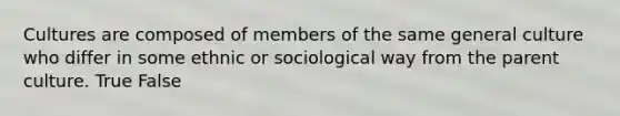 Cultures are composed of members of the same general culture who differ in some ethnic or sociological way from the parent culture. True False