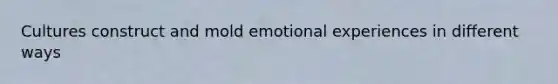 Cultures construct and mold emotional experiences in different ways