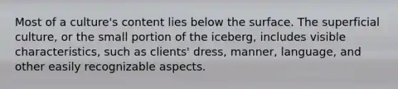 Most of a culture's content lies below the surface. The superficial culture, or the small portion of the iceberg, includes visible characteristics, such as clients' dress, manner, language, and other easily recognizable aspects.