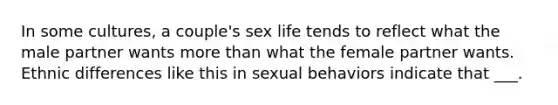 In some cultures, a couple's sex life tends to reflect what the male partner wants more than what the female partner wants. Ethnic differences like this in sexual behaviors indicate that ___.