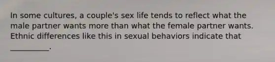 In some cultures, a couple's sex life tends to reflect what the male partner wants more than what the female partner wants. Ethnic differences like this in sexual behaviors indicate that __________.