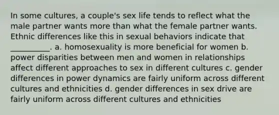 In some cultures, a couple's sex life tends to reflect what the male partner wants more than what the female partner wants. Ethnic differences like this in sexual behaviors indicate that __________. a. homosexuality is more beneficial for women b. power disparities between men and women in relationships affect different approaches to sex in different cultures c. gender differences in power dynamics are fairly uniform across different cultures and ethnicities d. gender differences in sex drive are fairly uniform across different cultures and ethnicities