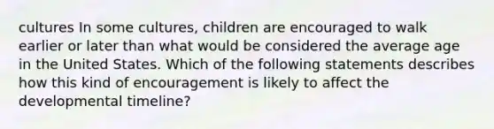 cultures In some cultures, children are encouraged to walk earlier or later than what would be considered the average age in the United States. Which of the following statements describes how this kind of encouragement is likely to affect the developmental timeline?