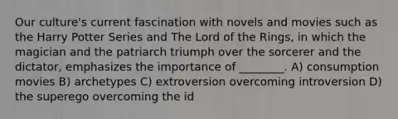 Our culture's current fascination with novels and movies such as the Harry Potter Series and The Lord of the Rings, in which the magician and the patriarch triumph over the sorcerer and the dictator, emphasizes the importance of ________. A) consumption movies B) archetypes C) extroversion overcoming introversion D) the superego overcoming the id