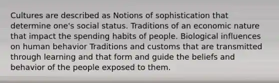 Cultures are described as Notions of sophistication that determine one's social status. Traditions of an economic nature that impact the spending habits of people. Biological influences on human behavior Traditions and customs that are transmitted through learning and that form and guide the beliefs and behavior of the people exposed to them.