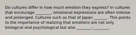 Do cultures differ in how much emotion they express? In cultures that encourage ________, emotional expressions are often intense and prolonged. Cultures such as that of Japan _______. This points to the importance of realizing that emotions are not only biological and psychological but also ________-________.