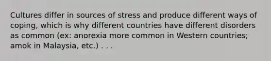 Cultures differ in sources of stress and produce different ways of coping, which is why different countries have different disorders as common (ex: anorexia more common in Western countries; amok in Malaysia, etc.) . . .